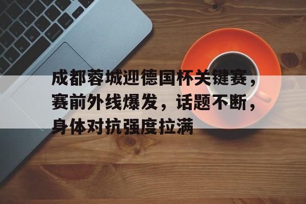 成都蓉城迎德国杯关键赛，赛前外线爆发，话题不断，身体对抗强度拉满的简单介绍