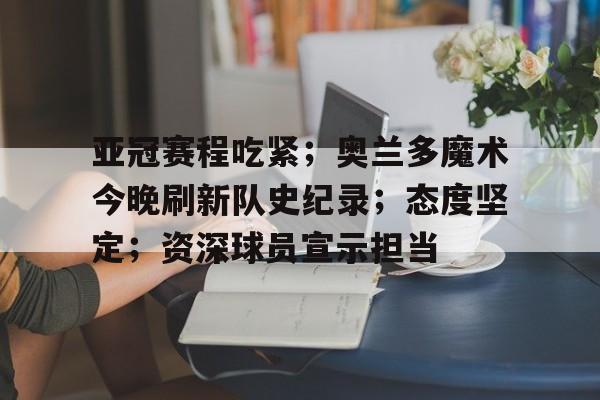 亚冠赛程吃紧；奥兰多魔术今晚刷新队史纪录；态度坚定；资深球员宣示担当的简单介绍-亚博