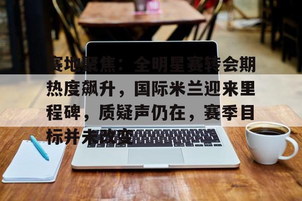 关于赛地聚焦：全明星赛转会期热度飙升，国际米兰迎来里程碑，质疑声仍在，赛季目标并未改变的信息-亚博